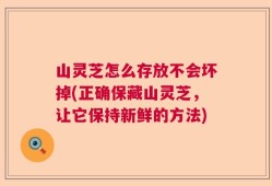 山灵芝怎么存放不会坏掉(正确保藏山灵芝，让它保持新鲜的方法)