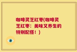 咖啡灵芝红枣(咖啡灵芝红枣：美味又养生的特别配搭！)