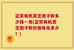 正宗有机灵芝孢子粉多少钱一克(正宗有机灵芝孢子粉价格每克多少？)