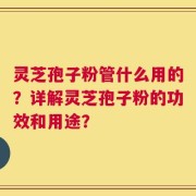灵芝孢子粉管什么用的？详解灵芝孢子粉的功效和用途？