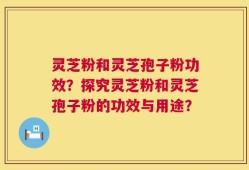 灵芝粉和灵芝孢子粉功效？探究灵芝粉和灵芝孢子粉的功效与用途？