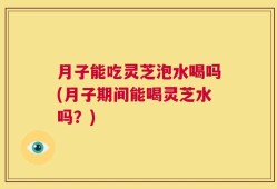 月子能吃灵芝泡水喝吗(月子期间能喝灵芝水吗？)