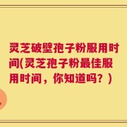 灵芝破壁孢子粉服用时间(灵芝孢子粉最佳服用时间，你知道吗？)