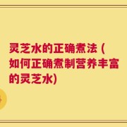 灵芝水的正确煮法 (如何正确煮制营养丰富的灵芝水)