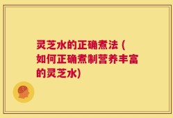 灵芝水的正确煮法 (如何正确煮制营养丰富的灵芝水)