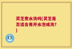 灵芝煮水洗吗(灵芝是否适合用开水泡或洗？)