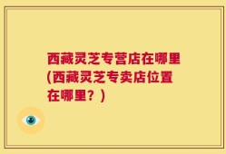 西藏灵芝专营店在哪里(西藏灵芝专卖店位置在哪里？)
