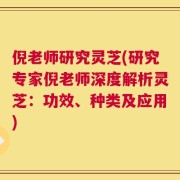 倪老师研究灵芝(研究专家倪老师深度解析灵芝：功效、种类及应用)