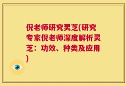 倪老师研究灵芝(研究专家倪老师深度解析灵芝：功效、种类及应用)