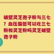 破壁灵芝孢子粉与三七？血压偏低可以吃三七粉和灵芝粉吗灵芝破壁孢子粉