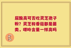尿酸高可否吃灵芝孢子粉？灵芝和香菇都是菌类，嘌呤含量一样高吗