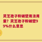 灵芝孢子粉破壁用法用量？灵芝孢子粉破壁99%什么意思