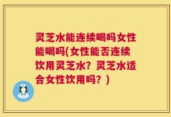 灵芝水能连续喝吗女性能喝吗(女性能否连续饮用灵芝水？灵芝水适合女性饮用吗？)