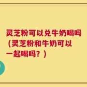 灵芝粉可以兑牛奶喝吗 (灵芝粉和牛奶可以一起喝吗？)