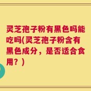 灵芝孢子粉有黑色吗能吃吗(灵芝孢子粉含有黑色成分，是否适合食用？)