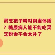 灵芝孢子粉对阴虚体质？糖尿病人能不能吃灵芝粉会不会太补了