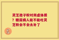 灵芝孢子粉对阴虚体质？糖尿病人能不能吃灵芝粉会不会太补了