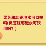 灵芝和红枣泡水可以喝吗(灵芝红枣泡水可饮用吗？)