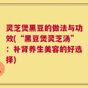 灵芝煲黑豆的做法与功效(“黑豆煲灵芝汤”：补肾养生美容的好选择)