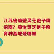 江苏省破壁灵芝孢子粉招商？康怡灵芝孢子粉育种基地是哪里
