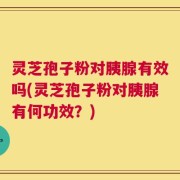 灵芝孢子粉对胰腺有效吗(灵芝孢子粉对胰腺有何功效？)