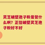 灵芝破壁孢子粉是管什么啊？正信破壁灵芝孢子粉好不好