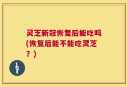 灵芝新冠恢复后能吃吗(恢复后能不能吃灵芝？)