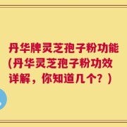 丹华牌灵芝孢子粉功能(丹华灵芝孢子粉功效详解，你知道几个？)