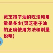 灵芝孢子油的吃法和用量是多少(灵芝孢子油的正确使用方法和剂量说明)