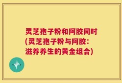 灵芝孢子粉和阿胶同时(灵芝孢子粉与阿胶：滋养养生的黄金组合)