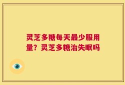灵芝多糖每天最少服用量？灵芝多糖治失眠吗