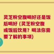 灵芝粉空腹喝好还是饭后喝好 (灵芝粉空腹或饭后饮用？喝法你需要了解的事项)