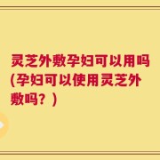 灵芝外敷孕妇可以用吗(孕妇可以使用灵芝外敷吗？)
