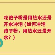 吃孢子粉是用热水还是开水冲泡 (如何冲泡孢子粉，用热水还是开水？)