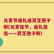 元宵节送礼送灵芝孢子粉(元宵佳节，送礼佳选——灵芝孢子粉)