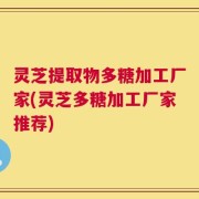 灵芝提取物多糖加工厂家(灵芝多糖加工厂家推荐)