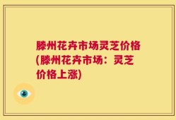 滕州花卉市场灵芝价格(滕州花卉市场：灵芝价格上涨)