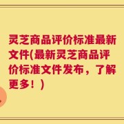 灵芝商品评价标准最新文件(最新灵芝商品评价标准文件发布，了解更多！)