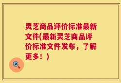 灵芝商品评价标准最新文件(最新灵芝商品评价标准文件发布，了解更多！)