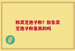 韩灵芝孢子粉？敖东灵芝孢子粉是真的吗