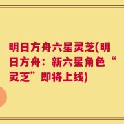 明日方舟六星灵芝(明日方舟：新六星角色“灵芝”即将上线)
