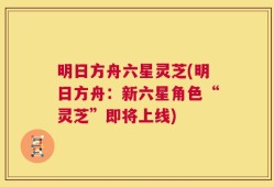 明日方舟六星灵芝(明日方舟：新六星角色“灵芝”即将上线)