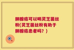 肺腺癌可以喝灵芝菌丝粉(灵芝菌丝粉有助于肺腺癌患者吗？)