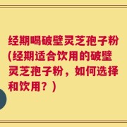 经期喝破壁灵芝孢子粉(经期适合饮用的破壁灵芝孢子粉，如何选择和饮用？)