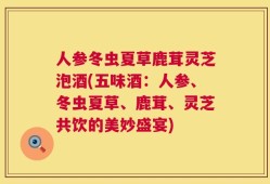 人参冬虫夏草鹿茸灵芝泡酒(五味酒：人参、冬虫夏草、鹿茸、灵芝共饮的美妙盛宴)