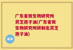 广东省微生物研究所 灵芝孢子油(广东省微生物研究所研制出灵芝孢子油)