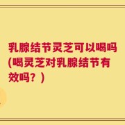 乳腺结节灵芝可以喝吗(喝灵芝对乳腺结节有效吗？)