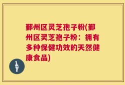 鄞州区灵芝孢子粉(鄞州区灵芝孢子粉：拥有多种保健功效的天然健康食品)