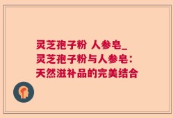 灵芝孢子粉 人参皂_灵芝孢子粉与人参皂：天然滋补品的完美结合
