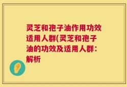 灵芝和孢子油作用功效适用人群(灵芝和孢子油的功效及适用人群：解析